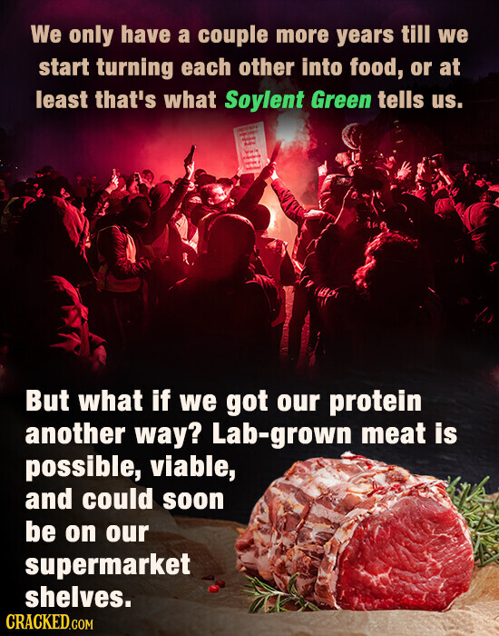 We only have a couple more years till we start turning each other into food, or at least that's what Soylent Green tells us. - - But what if we got our protein another way? Lab-grown meat is possible, viable, and could soon be on our supermarket shelves. CRACKED.COM