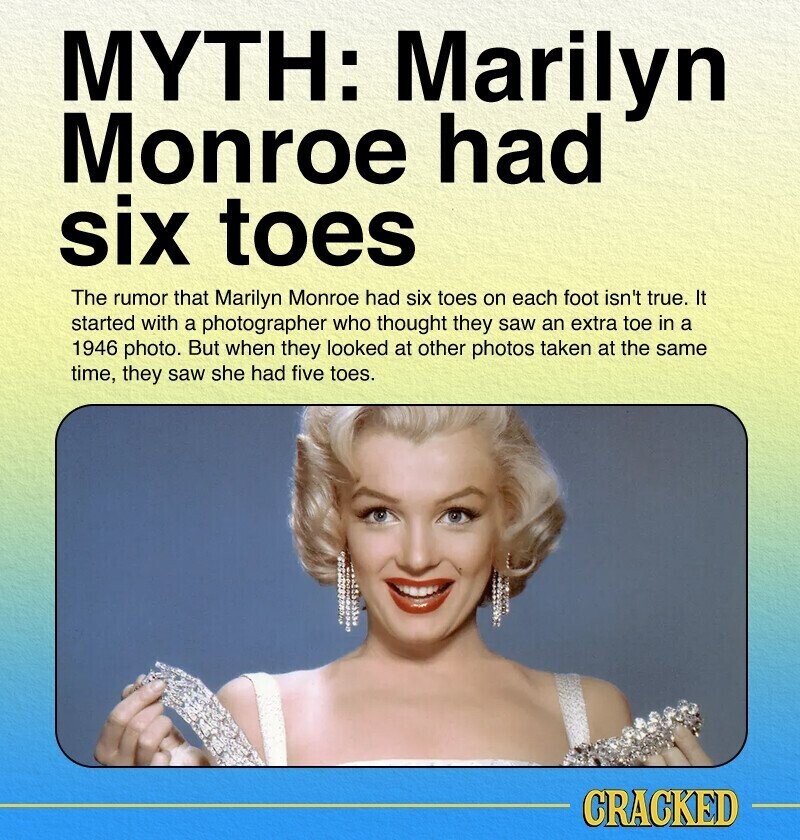 MYTH: Marilyn Monroe had six toes The rumor that Marilyn Monroe had six toes on each foot isn't true. It started with a photographer who thought they saw an extra toe in a 1946 photo. But when they looked at other photos taken at the same time, they saw she had five toes. CRACKED