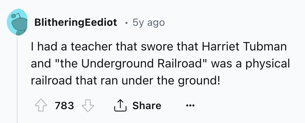 BlitheringEediot . 5y ago I had a teacher that swore that Harriet Tubman and the Underground Railroad was a physical railroad that ran under the ground! 783 Share ... 