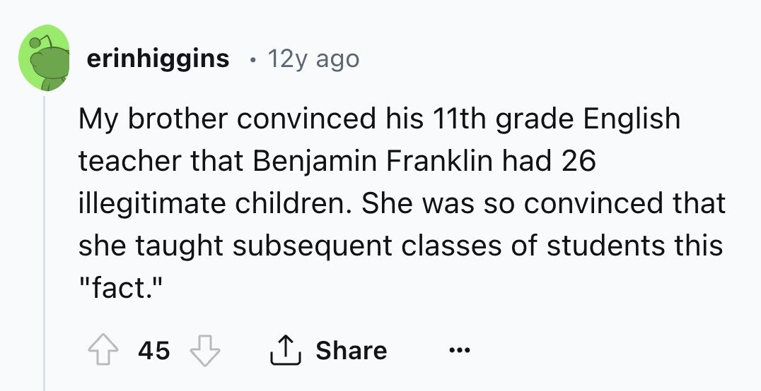 erinhiggins 12y ago My brother convinced his 11th grade English teacher that Benjamin Franklin had 26 illegitimate children. She was so convinced that she taught subsequent classes of students this fact. 45 Share ... 