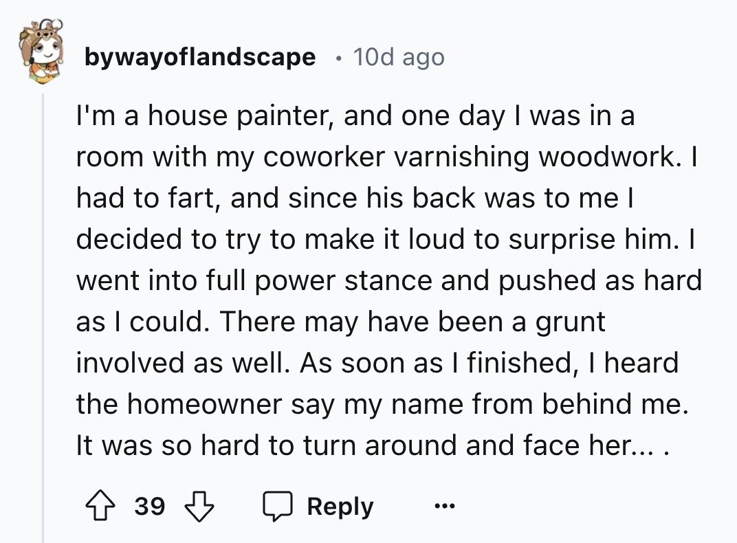 bywayoflandscape 10d ago I'm a house painter, and one day I was in a room with my coworker varnishing woodwork. I had to fart, and since his back was to me I decided to try to make it loud to surprise him. I went into full power stance and pushed as hard as I could. There may have been a grunt involved as well. As soon as I finished, I heard the homeowner say my name from behind me. It was so hard to turn around and face her... . 39 Reply ... 