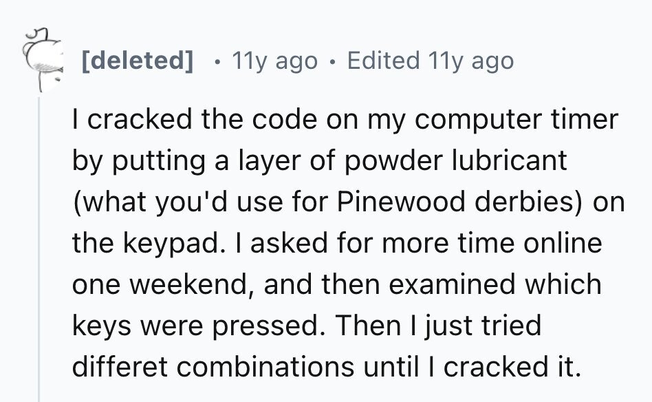 11y ago . Edited 11y ago I cracked the code on my computer timer by putting a layer of powder lubricant (what you'd use for Pinewood derbies) on the keypad. I asked for more time online one weekend, and then examined which keys were pressed. Then I just tried differet combinations until I cracked it.