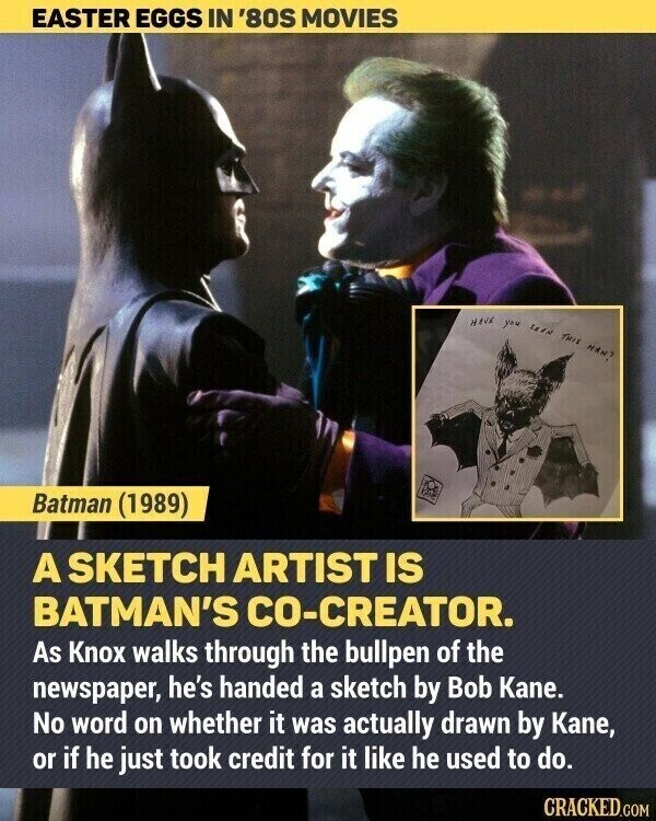 EASTER EGGS IN '80S MOVIES HAVE you SKEN THIS iNPH Batman (1989) A SKETCH ARTIST IS BATMAN'S CO-CREATOR. As Knox walks through the bullpen of the newspaper, he's handed a sketch by Bob Kane. No word on whether it was actually drawn by Kane, or if he just took credit for it like he used to do. CRACKED.COM