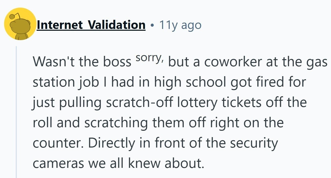 Internet Validation 11y ago Wasn't the boss sorry, but a coworker at the gas station job I had in high school got fired for just pulling scratch-off lottery tickets off the roll and scratching them off right on the counter. Directly in front of the security cameras we all knew about.