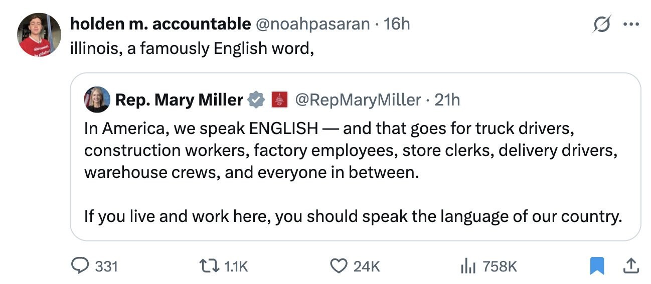 holden m. accountable @noahpasaran 16h ... illinois, a famously English word, de @RepMaryMiller 21h Rep. Mary Miller In America, we speak ENGLISH- and that goes for truck drivers, construction workers, factory employees, store clerks, delivery drivers, warehouse crews, and everyone in between. If you live and work here, you should speak the language of our country. 331 1.1K 24K 758K