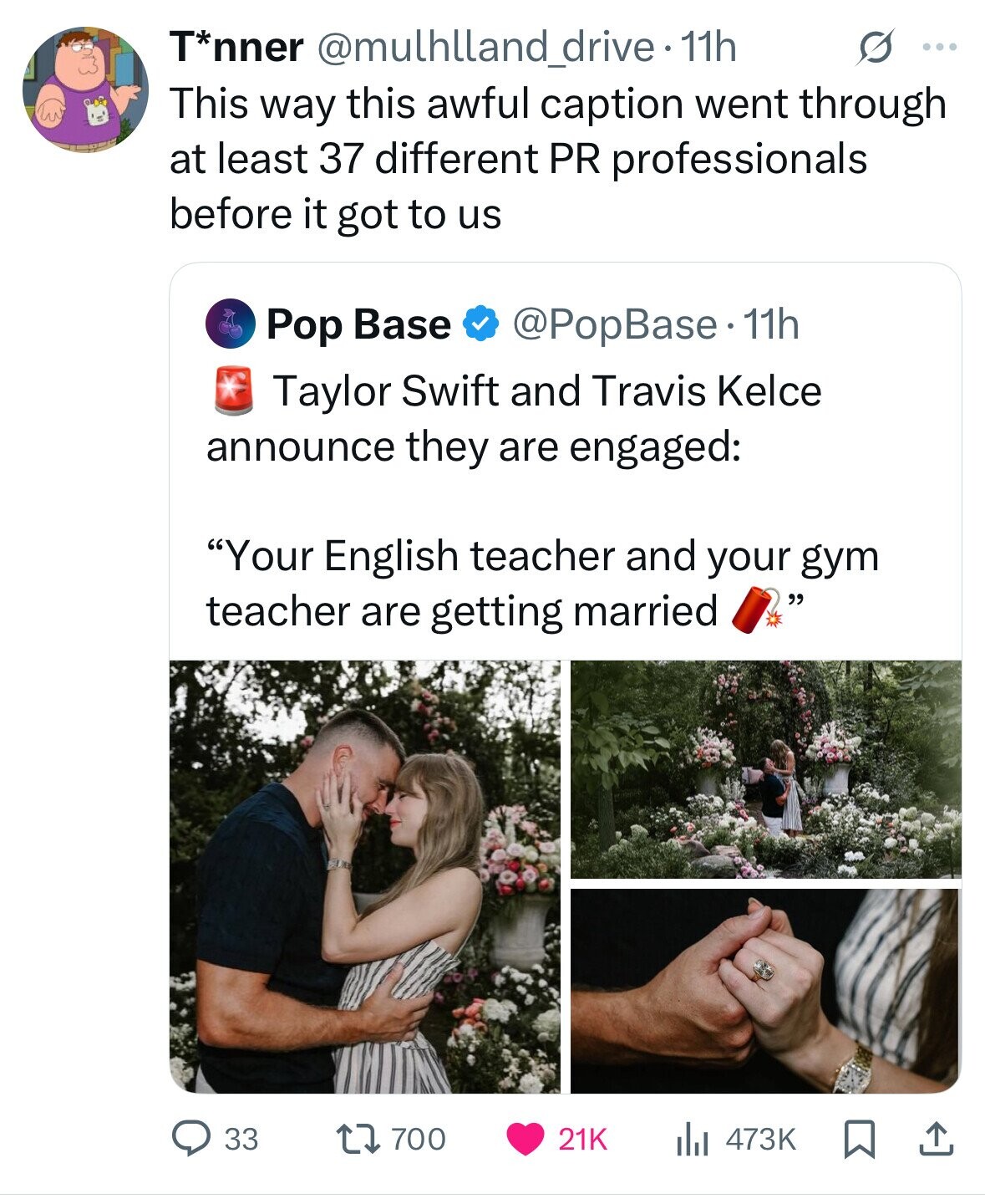 T*nner @mulhlland_drive - 1 11h S ... This way this awful caption went through at least 37 different PR professionals before it got to us @PopBase. 11h Pop Base Taylor Swift and Travis Kelce announce they are engaged: Your English teacher and your gym teacher are getting married 33 700 21K 473K