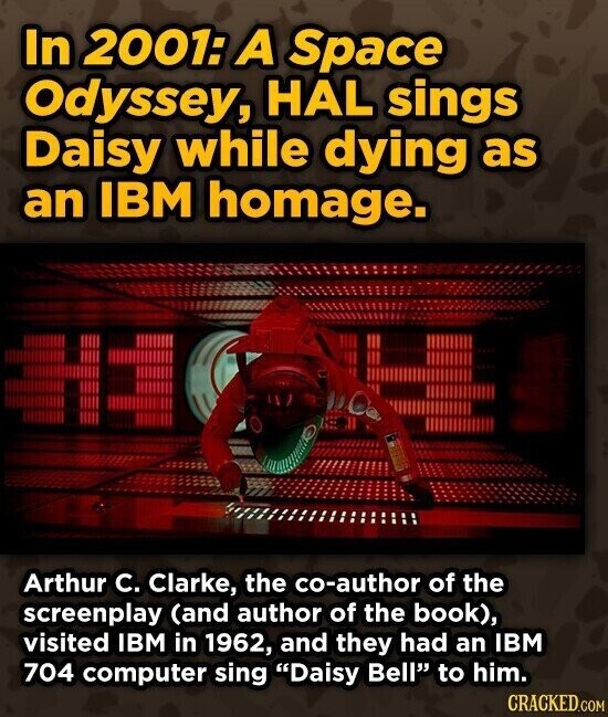 In 2001: A Space Odyssey, HAL sings Daisy while dying as an IBM homage. Arthur C. Clarke, the co-author of the screenplay (and author of the book), visited IBM in 1962, and they had an IBM 704 computer sing Daisy Bell to him. CRACKED.COM