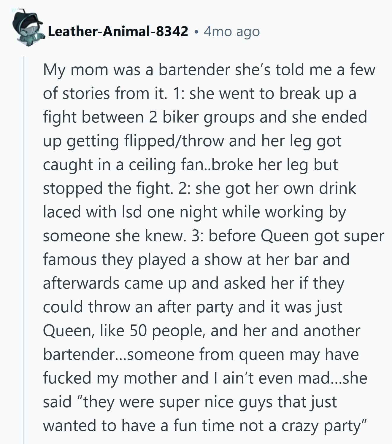 Leather-Animal-8342 4mo ago My mom was a bartender she's told me a few of stories from it. 1: she went to break up a fight between 2 biker groups and she ended up getting flipped/throw and her leg got caught in a ceiling fan..broke her leg but stopped the fight. 2: she got her own drink laced with Isd one night while working by someone she knew. 3: before Queen got super famous they played a show at her bar and afterwards came up and asked her if they could throw an after party and it was just Queen, like