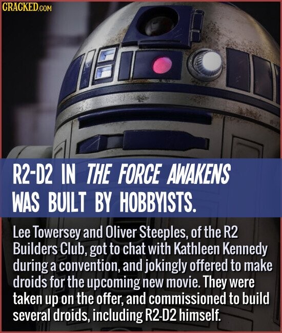 R2-D2 IN THE FORCE AWAKENS WAS BUILT BY HOBBYISTS. Lee Towersey and Oliver Steeples, of the R2 Builders Club, got to chat with Kathleen Kennedy during a convention, and jokingly offered to make droids for the upcoming new movie. They were taken up on the offer, and commissioned to build several droids, including R2-D2 himself.
