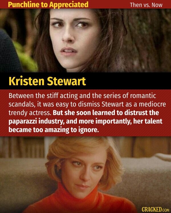 Punchline to Appreciated Then vs. Now Kristen Stewart Between the stiff acting and the series of romantic scandals, it was easy to dismiss Stewart as a mediocre trendy actress. But she soon learned to distrust the paparazzi industry, and more importantly, her talent became too amazing to ignore. CRACKED.COM