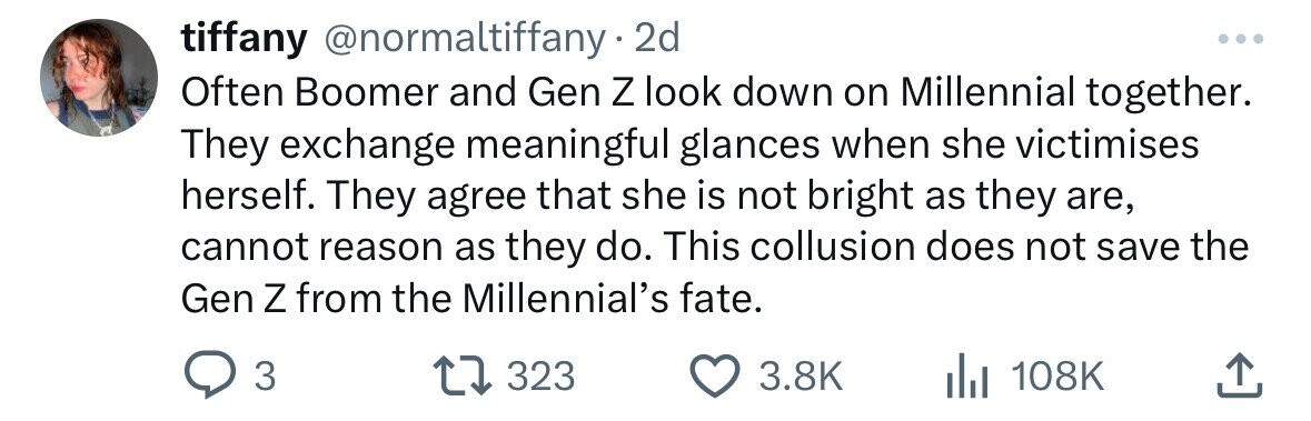 tiffany @normaltiffany. 2d ... Often Boomer and Gen Z look down on Millennial together. They exchange meaningful glances when she victimises herself. They agree that she is not bright as they are, cannot reason as they do. This collusion does not save the Gen Z from the Millennial's fate. 3 323 3.8K 108K