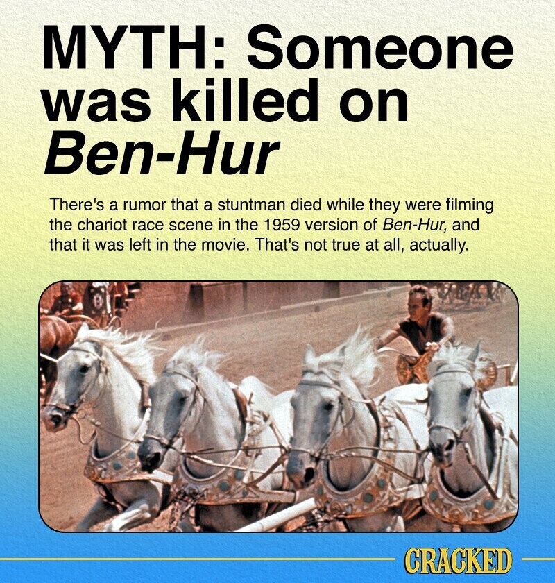 MYTH: Someone was killed on Ben-Hur There's a rumor that a stuntman died while they were filming the chariot race scene in the 1959 version of Ben-Hur, and that it was left in the movie. That's not true at all, actually. CRACKED