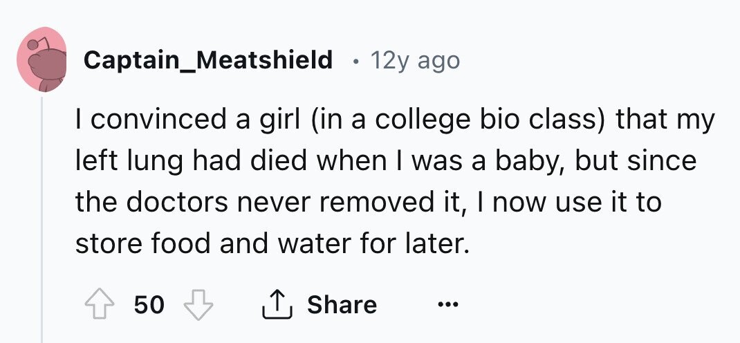 Captain_Meatshield 12y ago I convinced a girl (in a college bio class) that my left lung had died when I was a baby, but since the doctors never removed it, I now use it to store food and water for later. 50 Share ... 