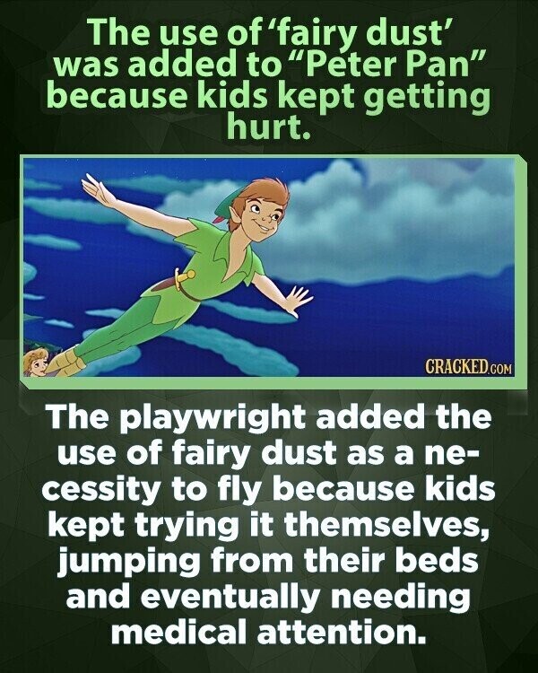 The use of 'fairy dust' was added to Peter Pan because kids kept getting hurt. CRACKED.COM The playwright added the use of fairy dust as a ne- cessity to fly because kids kept trying it themselves, jumping from their beds and eventually needing medical attention.