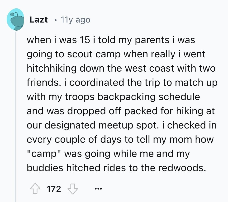 Lazt 11y ago when i was 15 i told my parents i was going to scout camp when really i went hitchhiking down the west coast with two friends. i coordinated the trip to match up with my troops backpacking schedule and was dropped off packed for hiking at our designated meetup spot. i checked in every couple of days to tell my mom how camp was going while me and my buddies hitched rides to the redwoods. 172 ...