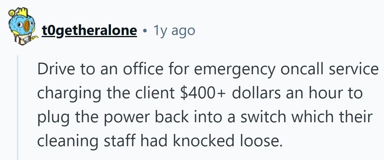 t0getheralone . 1y ago Drive to an office for emergency oncall service charging the client $400+ dollars an hour to plug the power back into a switch which their cleaning staff had knocked loose.