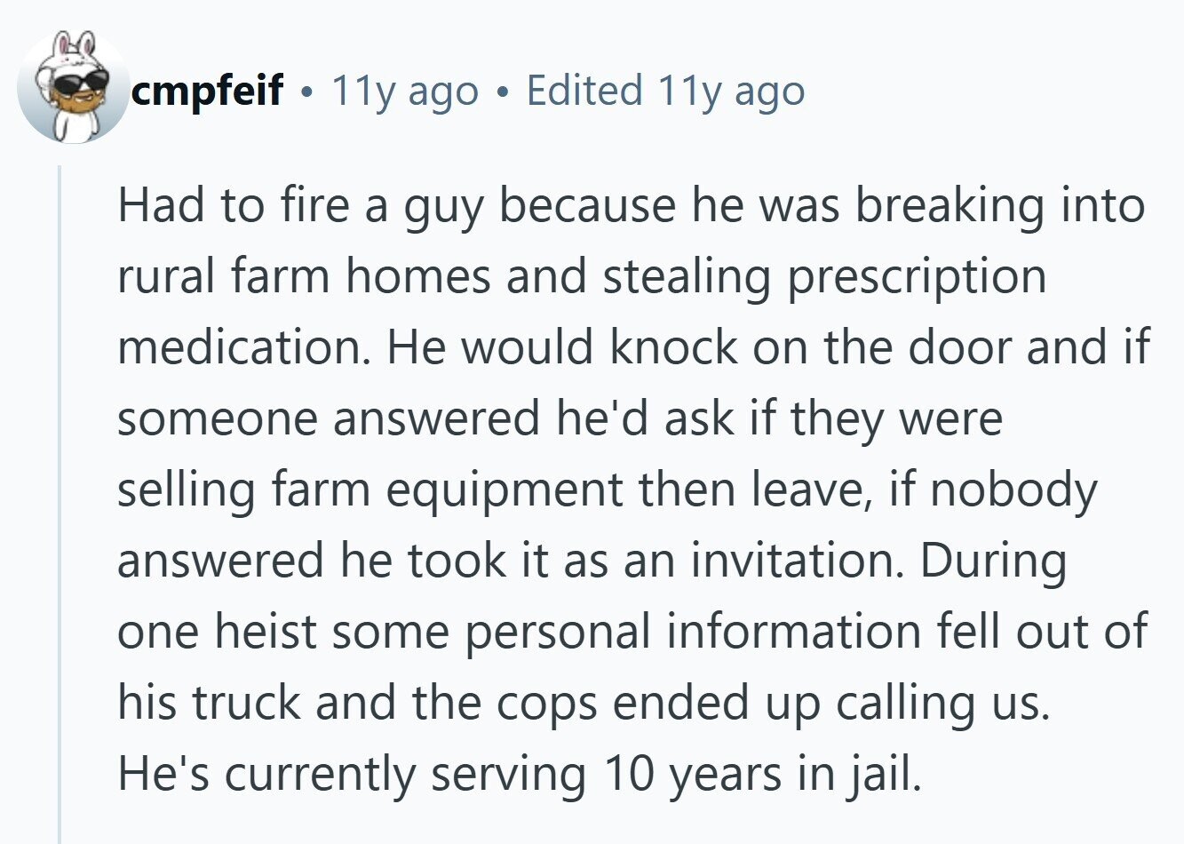 cmpfeif 11y ago Edited 11y ago Had to fire a guy because he was breaking into rural farm homes and stealing prescription medication. Не would knock on the door and if someone answered he'd ask if they were selling farm equipment then leave, if nobody answered he took it as an invitation. During one heist some personal information fell out of his truck and the cops ended up calling us. He's currently serving 10 years in jail.
