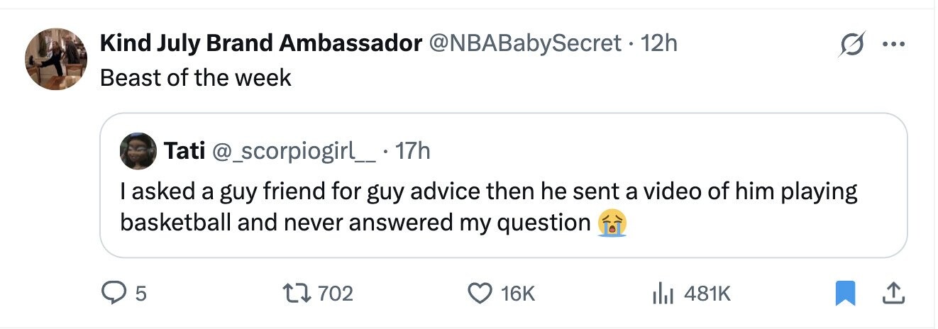 Kind July Brand Ambassador @NBABabySecret·1 12h ... Beast of the week Tati @_scorpiogirl_ 17h I asked a guy friend for guy advice then he sent a video of him playing basketball and never answered my question 5 702 16K 481K