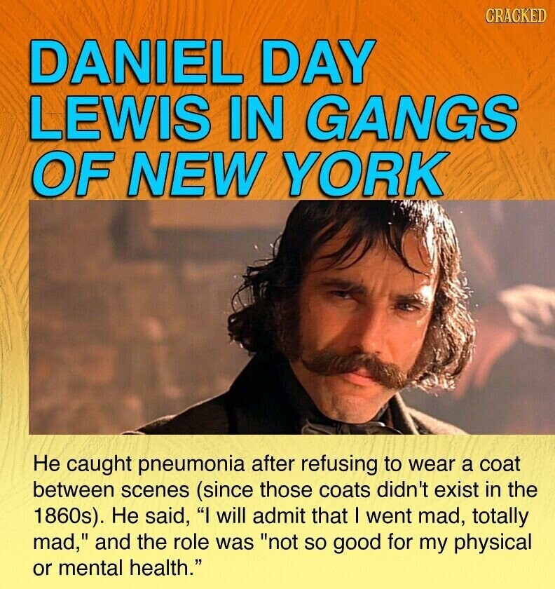 CRACKED DANIEL DAY LEWIS IN GANGS OF NEW YORK Не caught pneumonia after refusing to wear a coat between scenes (since those coats didn't exist in the 1860s). Не said, I will admit that I went mad, totally mad, and the role was not so good for my physical or mental health.