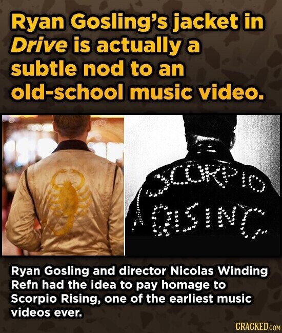 Ryan Gosling's jacket in Drive is actually a subtle nod to an old-school music video. DISINC Ryan Gosling and director Nicolas Winding Refn had the idea to pay homage to Scorpio Rising, one of the earliest music videos ever. CRACKED.COM