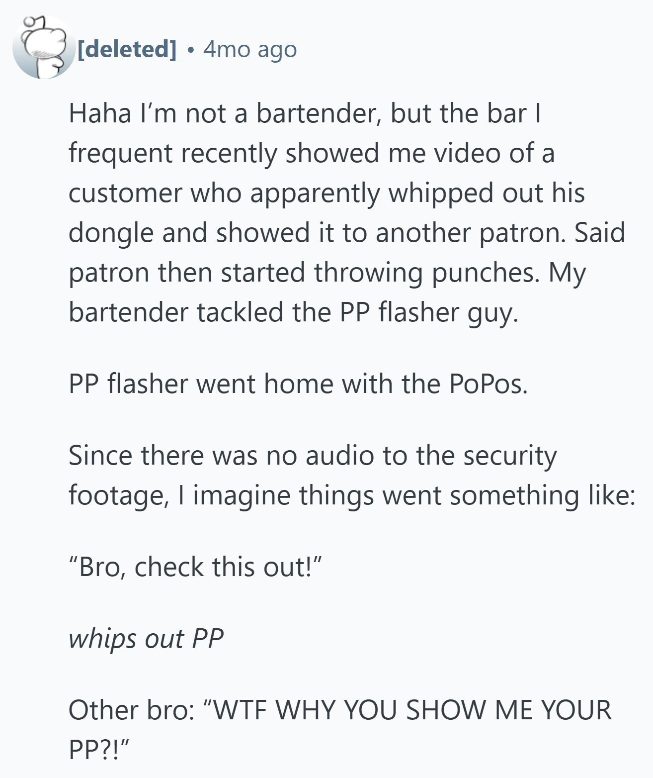 4mo ago Haha I'm not a bartender, but the bar I frequent recently showed me video of a customer who apparently whipped out his dongle and showed it to another patron. Said patron then started throwing punches. My bartender tackled the PP flasher guy. PP flasher went home with the PoPos. Since there was no audio to the security footage, I imagine things went something like: Bro, check this out! whips out PP Other bro: WTF WHY YOU SHOW ME YOUR PP?!