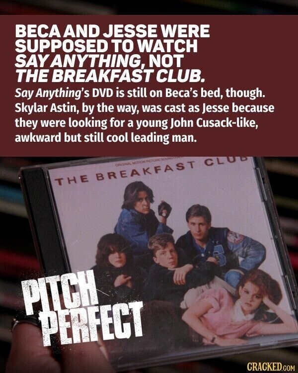 ВЕСА AND JESSE WERE SUPPOSED TO WATCH SAY ANYTHING, NOT THE BREAKFAST CLUB. Say Anything's DVD is still on Beca's bed, though. Skylar Astin, by the way, was cast as Jesse because they were looking for a young John Cusack-like, awkward but still cool leading man. ORIGINAL MOTION PICTURE SOUND THE BREAKFAST CLUB PITCH PERFECT CRACKED.COM