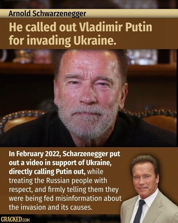 Arnold Schwarzenegger Не called out Vladimir Putin for invading Ukraine. In February 2022, Scharzenegger put out a video in support of Ukraine, directly calling Putin out, while treating the Russian people with respect, and firmly telling them they were being fed misinformation about the invasion and its causes. CRACKED.COM