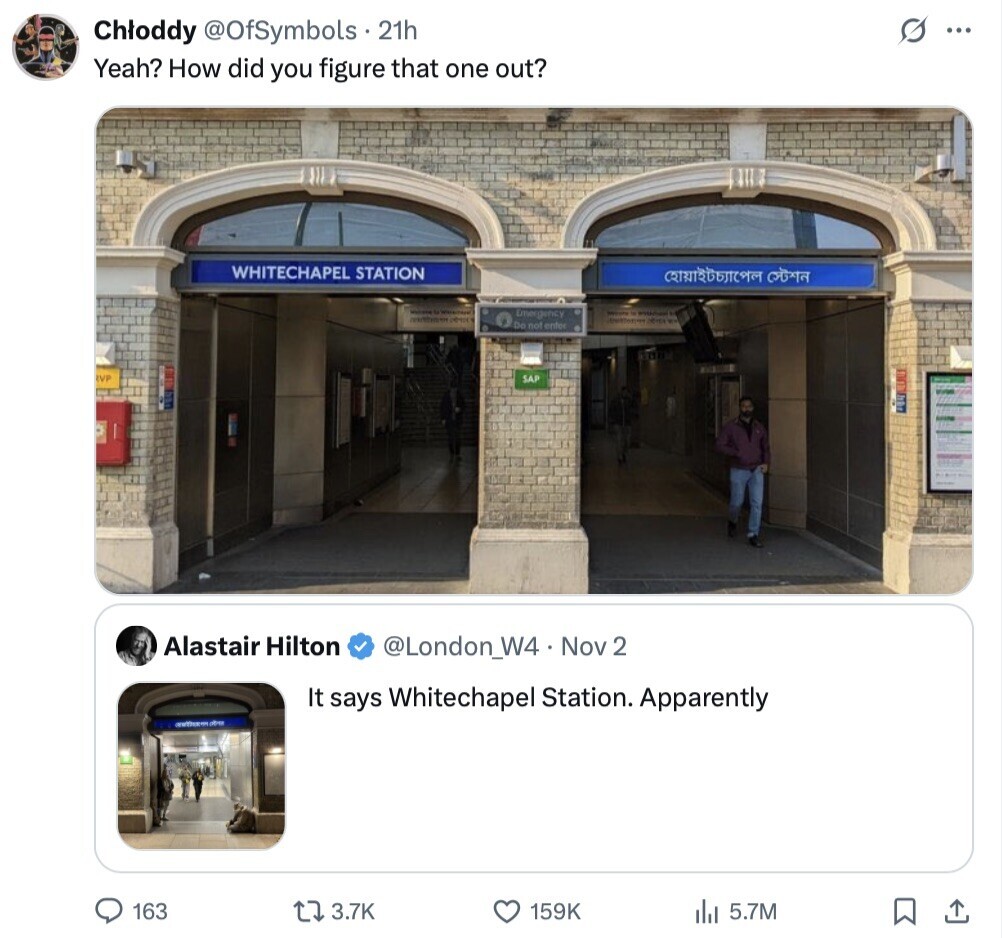 Chloddy @OfSymbols 21h G ... Yeah? How did you figure that one out? WHITECHAPEL STATION Emergency - - Do not enter IVP SAP Alastair Hilton @London_W4 Nov 2 It says Whitechapel Station. Apparently 163 3.7K 159K 5.7M 