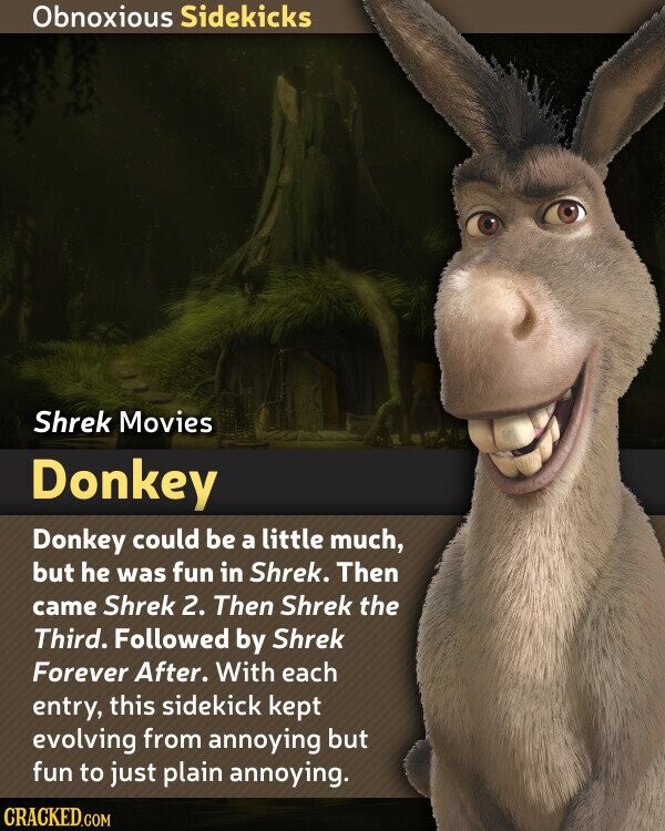 Obnoxious Sidekicks Shrek Movies Donkey Donkey could be a little much, but he was fun in Shrek. Then came Shrek 2. Then Shrek the Third. Followed by Shrek Forever After. With each entry, this sidekick kept evolving from annoying but fun to just plain annoying. CRACKED.COM