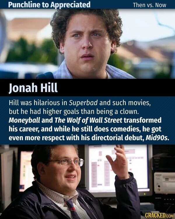 Punchline to Appreciated Then vs. Now Jonah Hill Hill was hilarious in Superbad and such movies, but he had higher goals than being a clown. Moneyball and The Wolf of Wall Street transformed his career, and while he still does comedies, he got even more respect with his directorial debut, Mid90s. CRACKED.COM