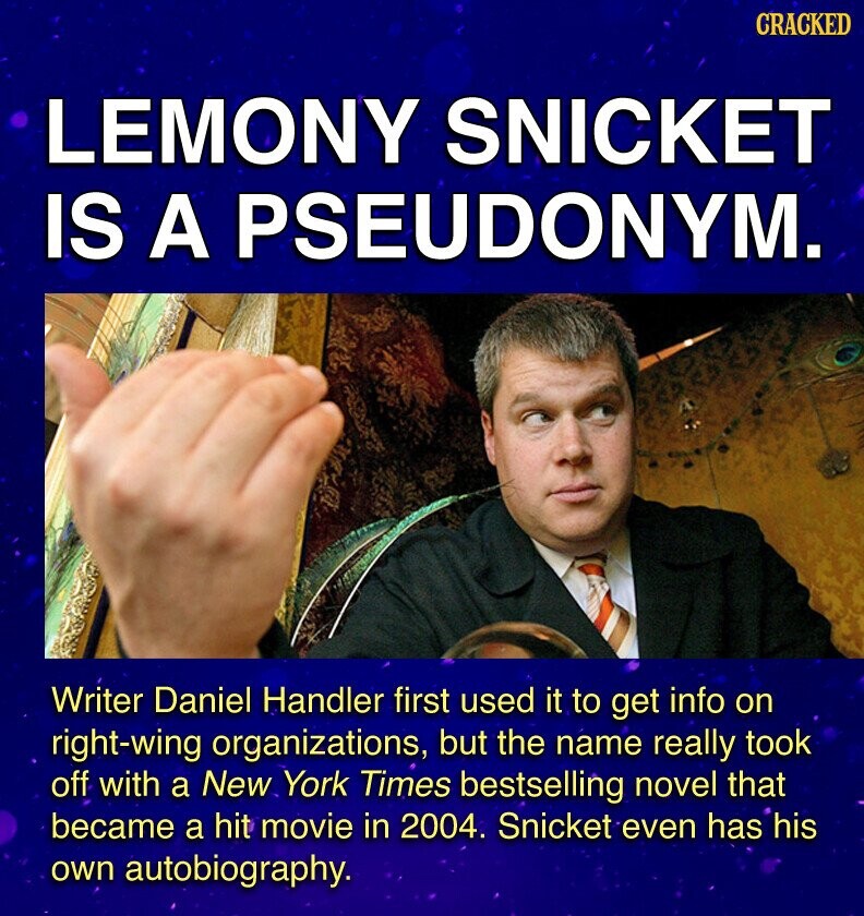 CRACKED LEMONY SNICKET IS A PSEUDONYM. Writer Daniel Handler first used it to get info on right-wing organizations, but the name really took off with a New York Times bestselling novel that became a hit movie in 2004. Snicket even has his own autobiography.