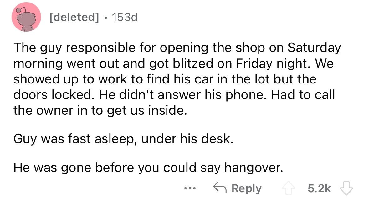 . 153d The guy responsible for opening the shop on Saturday morning went out and got blitzed on Friday night. We showed up to work to find his car in the lot but the doors locked. Не didn't answer his phone. Had to call the owner in to get us inside. Guy was fast asleep, under his desk. Не was gone before you could say hangover. ... Reply 5.2k