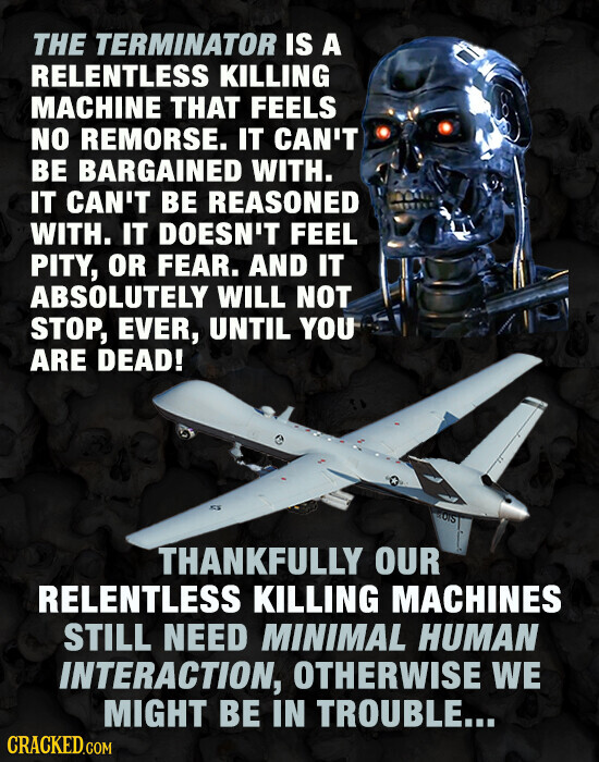 THE TERMINATOR IS A RELENTLESS KILLING MACHINE THAT FEELS NO REMORSE. IT CAN'T BE BARGAINED WITH. IT CAN'T BE REASONED WITH. IT DOESN'T FEEL PITY, OR FEAR. AND IT ABSOLUTELY WILL NOT STOP, EVER, UNTIL YOU ARE DEAD! BIOTS THANKFULLY OUR RELENTLESS KILLING MACHINES STILL NEED MINIMAL HUMAN INTERACTION, OTHERWISE WE MIGHT BE IN TROUBLE... CRACKED.COM