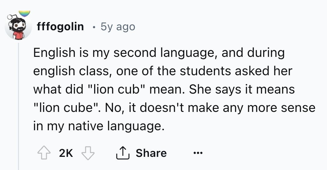 fffogolin E 5y ago English is my second language, and during english class, one of the students asked her what did lion cub mean. She says it means lion cube. No, it doesn't make any more sense in my native language. Share 2K ... 