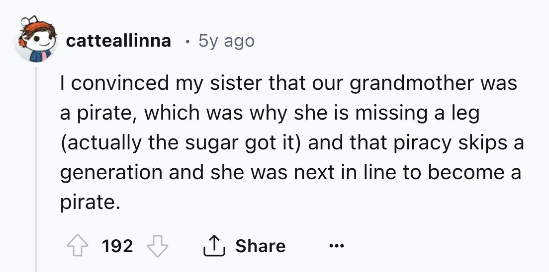 catteallinna 5y ago I convinced my sister that our grandmother was a pirate, which was why she is missing a leg (actually the sugar got it) and that piracy skips a generation and she was next in line to become a pirate. 192 Share ... 