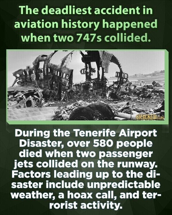 The deadliest accident in aviation history happened when two 747s collided. GRACKED.COM During the Tenerife Airport Disaster, over 580 people died when two passenger jets collided on the runway. Factors leading up to the di- saster include unpredictable weather, a hoax call, and ter- rorist activity.