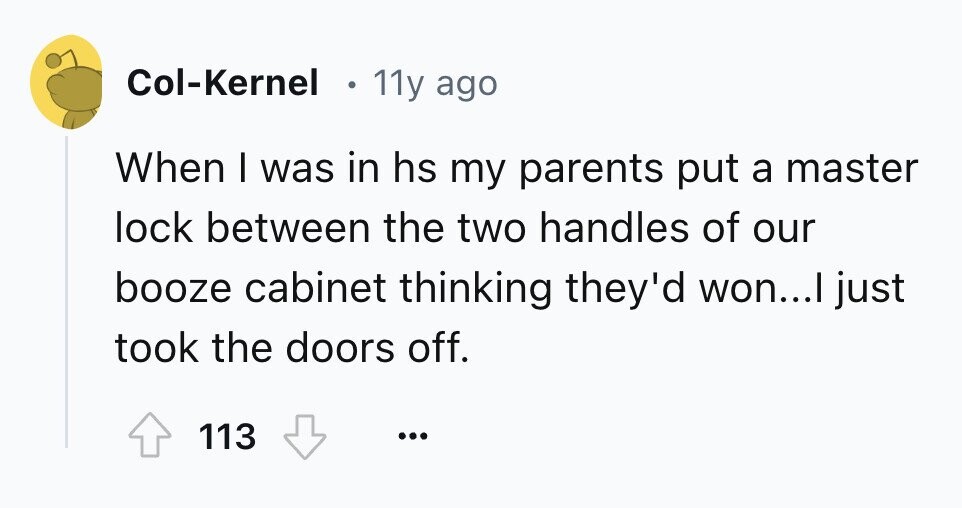 Col-Kernel 11y ago When I was in hs my parents put a master lock between the two handles of our booze cabinet thinking they'd won...I just took the doors off. 113 ...