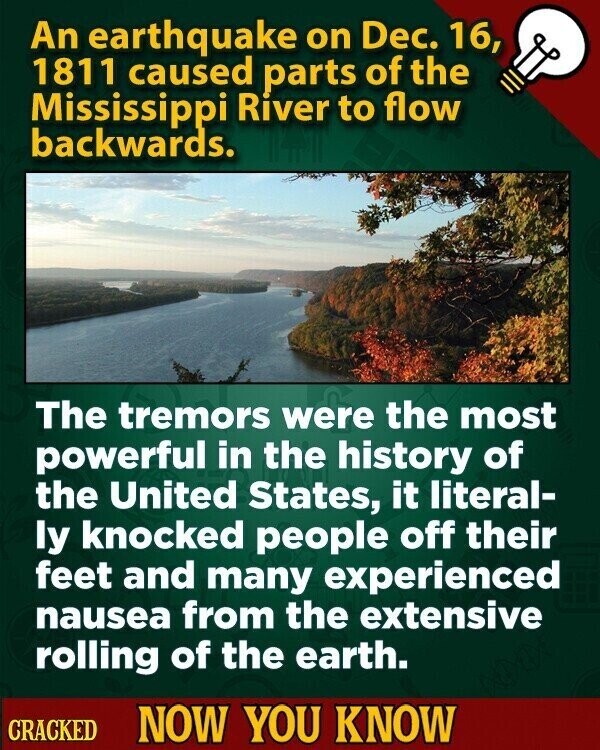 An earthquake on Dec. 16, 1811 caused parts of the Mississippi River to flow backwards. The tremors were the most powerful in the history of the United States, it literal- ly knocked people off their feet and many experienced nausea from the extensive rolling of the earth. CRACKED NOW YOU KNOW