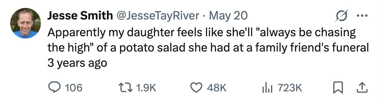Jesse Smith @JesseTayRiver . May 20 ... Apparently my daughter feels like she'll always be chasing the high of a potato salad she had at a family friend's funeral 3 years ago 106 1.9K 48K 723K