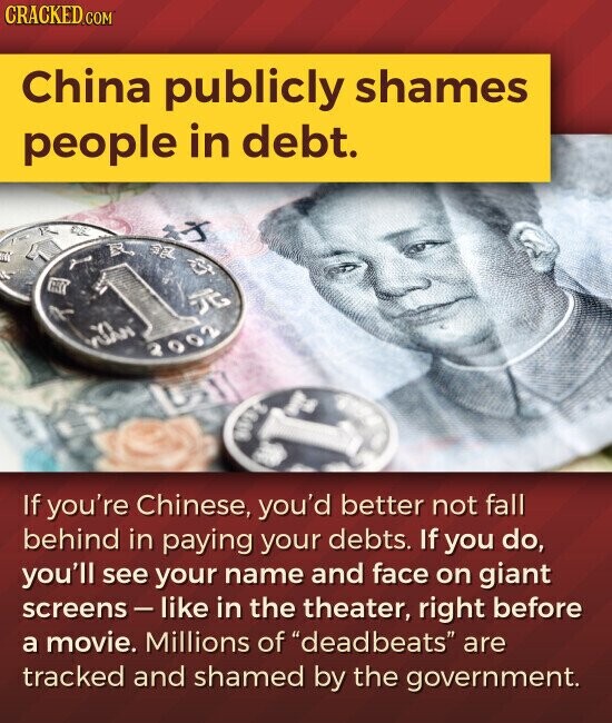 CRACKED.COM China publicly shames people in debt. 2002 If you're Chinese, you'd better not fall behind in paying your debts. If you do, you'll see your name and face on giant screens-like in the theater, right before a movie. Millions of deadbeats are tracked and shamed by the government.