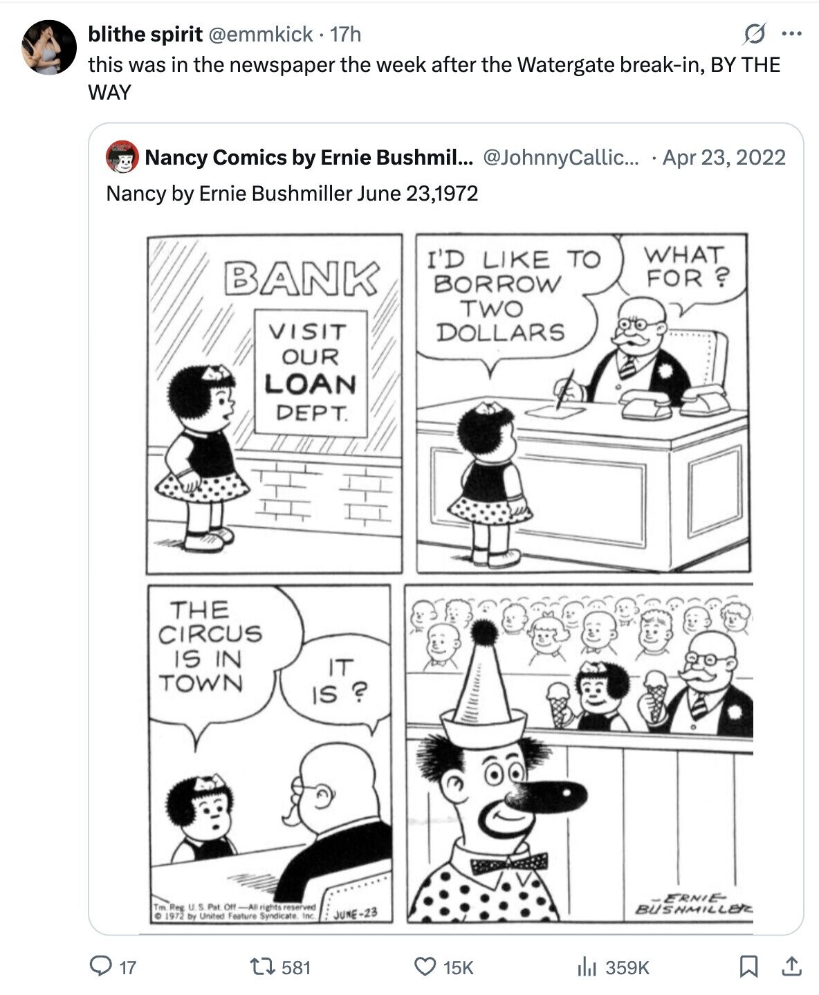 blithe spirit @emmkick 17h ... this was in the newspaper the week after the Watergate break-in, BY THE WAY Nancy Comics by Ernie Bushmil... @JohnnyCallic... Apr 23, 2022 Nancy by Ernie Bushmiller June 23,1972 WHAT I'D LIKE TO BANK FOR ? BORROW TWO VISIT DOLLARS OUR LOAN DEPT. THE CIRCUS IS IN IT TOWN IS ? -ERNIE Tm Reg U S Pat Off -All rights reserved BUSHMILLER © 1972 by United Feature Syndicate Inc JUNE-23 17 581 15K 359K