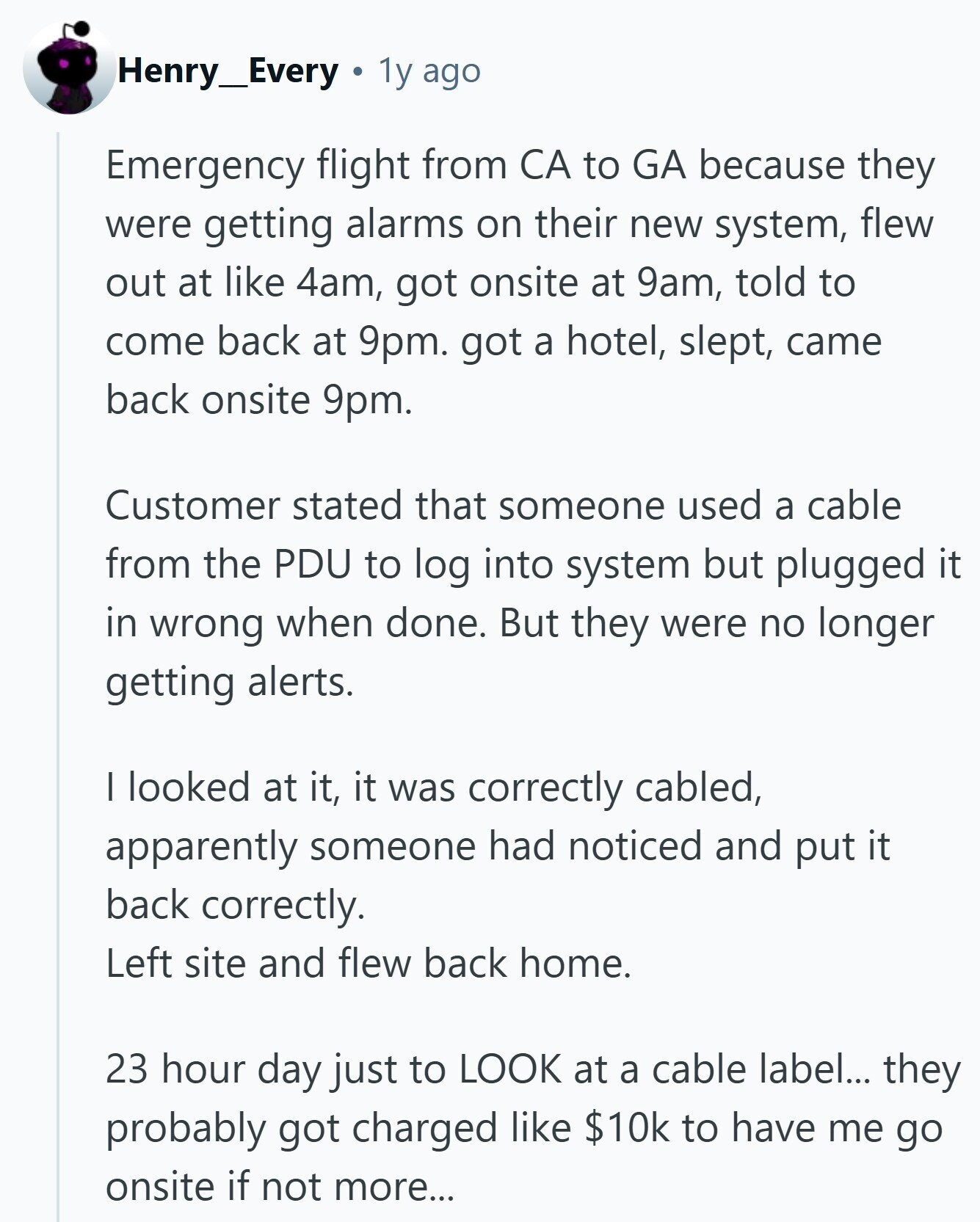 Henry_Every 1y ago Emergency flight from CA to GA because they were getting alarms on their new system, flew out at like 4am, got onsite at 9am, told to come back at 9pm. got a hotel, slept, came back onsite 9pm. Customer stated that someone used a cable from the PDU to log into system but plugged it in wrong when done. But they were no longer getting alerts. I looked at it, it was correctly cabled, apparently someone had noticed and put it back correctly. Left site and flew back home. 23 hour day just to LOOK at a