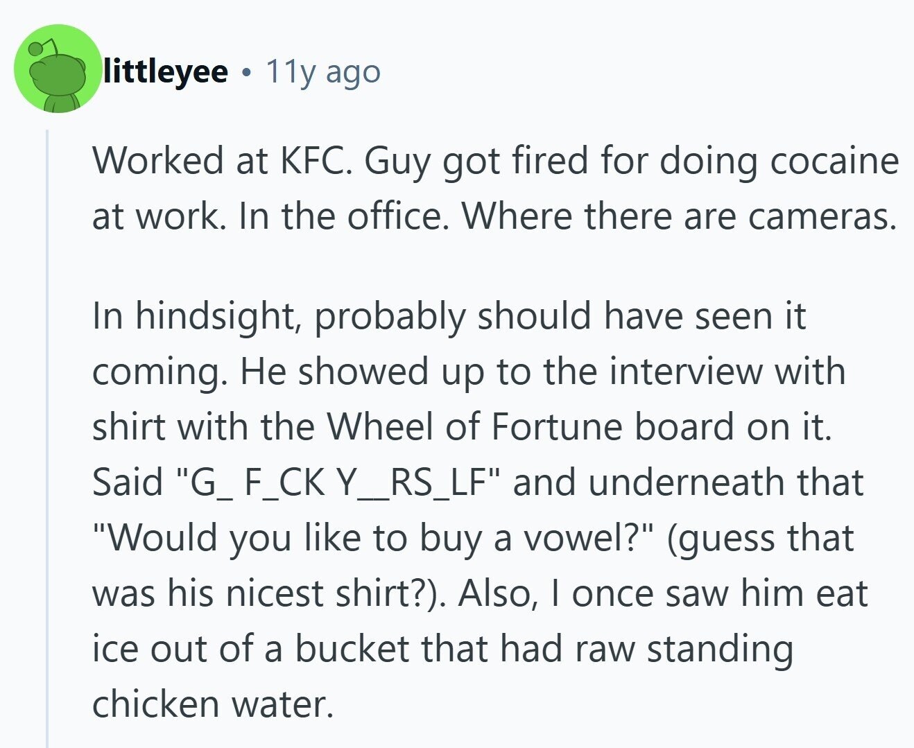 littleyee 11y ago Worked at KFC. Guy got fired for doing cocaine at work. In the office. Where there are cameras. In hindsight, probably should have seen it coming. Не showed up to the interview with shirt with the Wheel of Fortune board on it. Said G_ F_CK Y_RS_LF and underneath that Would you like to buy a vowel? (guess that was his nicest shirt?). Also, I once saw him eat ice out of a bucket that had raw standing chicken water.