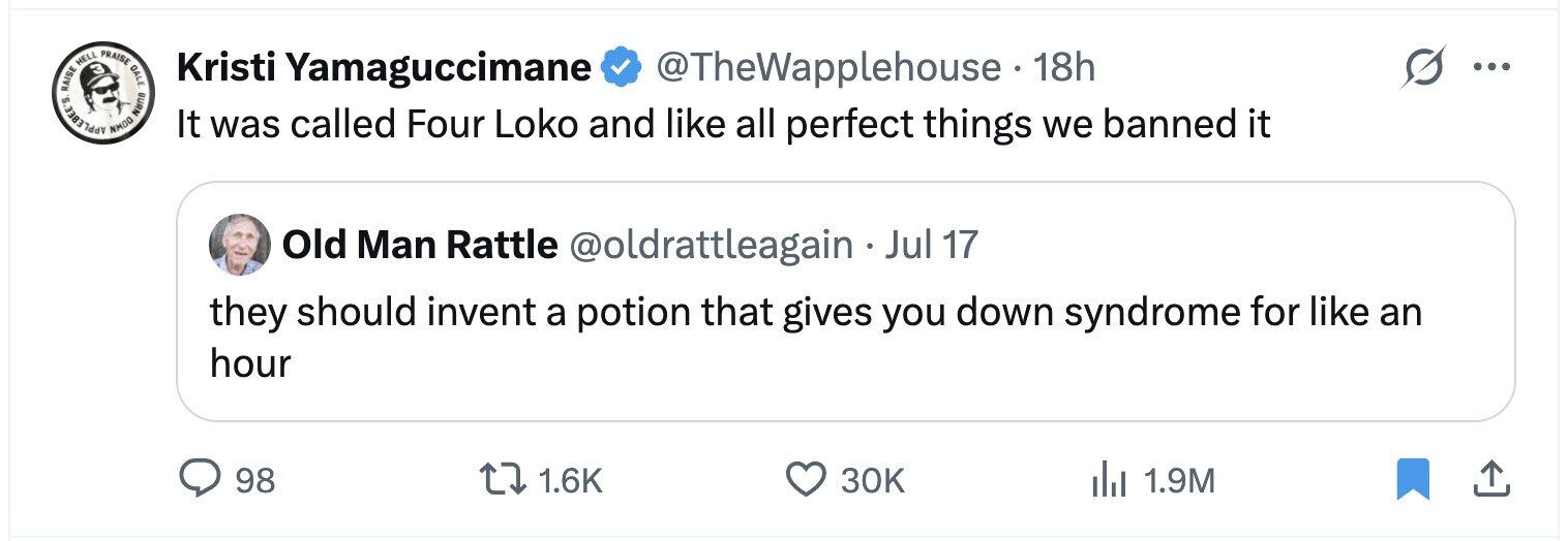 APPLEBEE'S RAISE NMOO HELL K PRAISE OPEN Kristi Yamaguccimane @TheWapplehouse 18h ... It was called Four Loko and like all perfect things we banned it Old Man Rattle @oldrattleagain Jul 17 they should invent a potion that gives you down syndrome for like an hour 98 1.6K 30K 1.9M