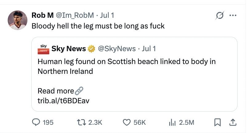 Rob M @Im_RobM . Jul 1 1 ... Bloody hell the leg must be long as fuck sky news Sky News @SkyNews.. Jul 1 Human leg found on Scottish beach linked to body in Northern Ireland Read more trib.al/t6BDEav 195 2.3K 56K 2.5M