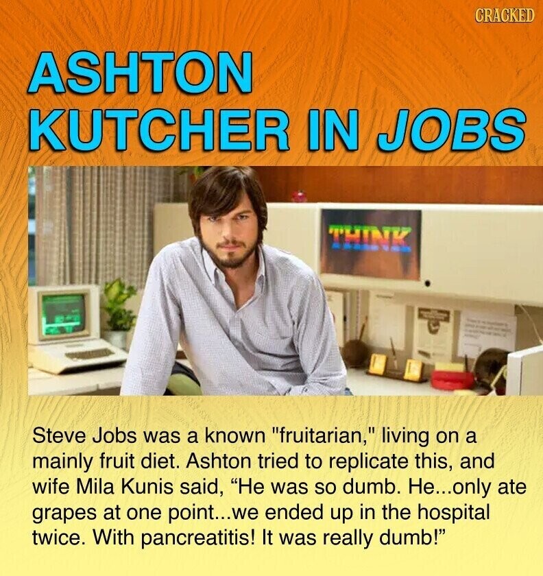 CRACKED ASHTON KUTCHER IN JOBS THINK F - - - - - Steve Jobs was a known fruitarian, living on a mainly fruit diet. Ashton tried to replicate this, and wife Mila Kunis said, Не was so dumb. He...only ate grapes at one point...we ended up in the hospital twice. With pancreatitis! It was really dumb!