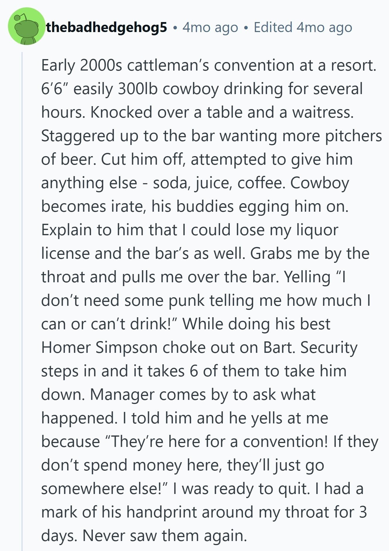 thebadhedgehog5 4mo ago Edited 4mo ago Early 2000s cattleman's convention at a resort. 6'6 easily 300lb cowboy drinking for several hours. Knocked over a table and a waitress. Staggered up to the bar wanting more pitchers of beer. Cut him off, attempted to give him anything else - soda, juice, coffee. Cowboy becomes irate, his buddies egging him on. Explain to him that I could lose my liquor license and the bar's as well. Grabs me by the throat and pulls me over the bar. Yelling I don't need some punk telling me how much I can or can't drink! While doing