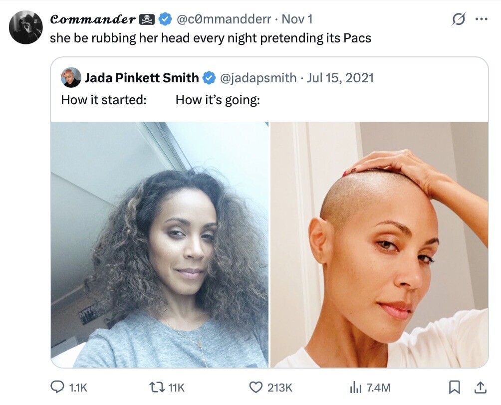 Commander @c0mmandderr Nov 1 ... she be rubbing her head every night pretending its Pacs Jada Pinkett Smith @jadapsmith Jul 15, 2021 How it started: How it's going: DITTO 1.1K 11K 213K del 7.4M 