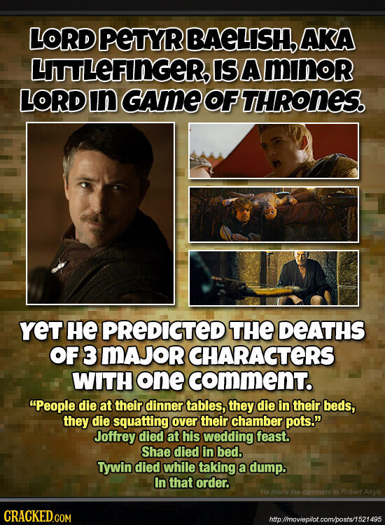 LORD PeTYR BAeLISH, AKA LITTLeFINGER, IS A minoR LORD in GAme OF THRONES. YeT не PREDICTED THE DEATHS OF 3 MAJOR CHARACTERS WITH one commenT. People die at their dinner tables, they die in their beds, they die squatting over their chamber pots. Joffrey died at his wedding feast. Shae died in bed. Tywin died while taking a dump. In that order. Не made the comment to Robert Arryn CRACKED.COM http://moviepilot.com/posts/1521495