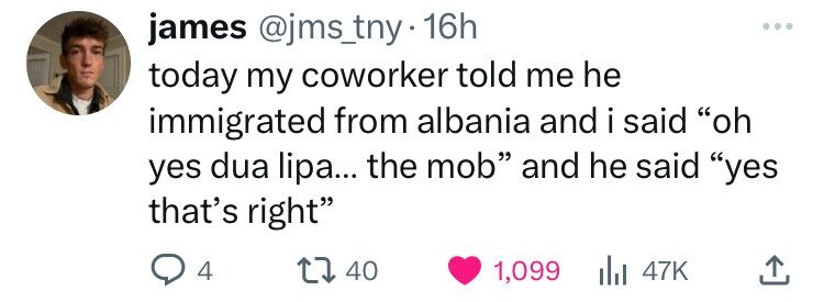 james @jms_tny . 16h today my coworker told me he immigrated from albania and i said oh yes dua lipa... the mob and he said yes that's right 4 40 1,099 47K